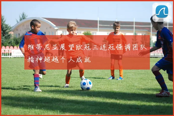 维蒂尼亚展望欧冠三连冠强调团队精神超越个人成就