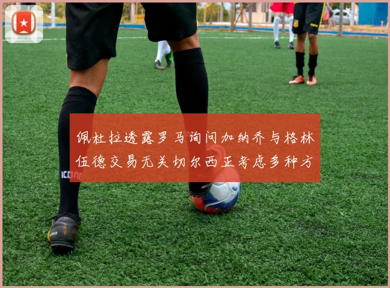 佩杜拉透露罗马询问加纳乔与格林伍德交易无关切尔西正考虑多种方案