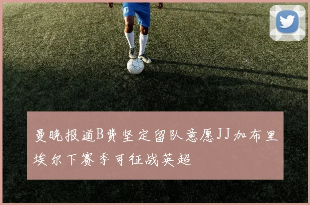 曼晚报道B费坚定留队意愿JJ加布里埃尔下赛季可征战英超