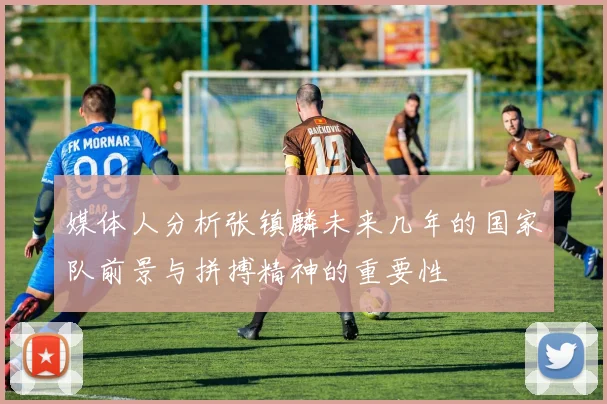媒体人分析张镇麟未来几年的国家队前景与拼搏精神的重要性