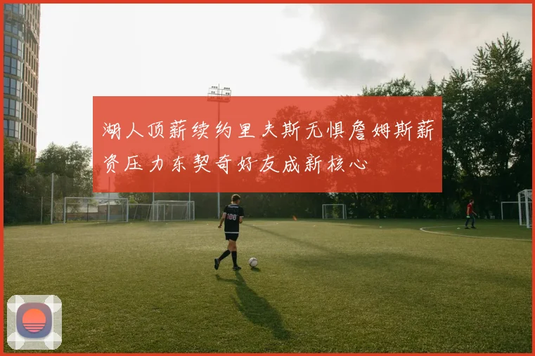 湖人顶薪续约里夫斯无惧詹姆斯薪资压力东契奇好友成新核心