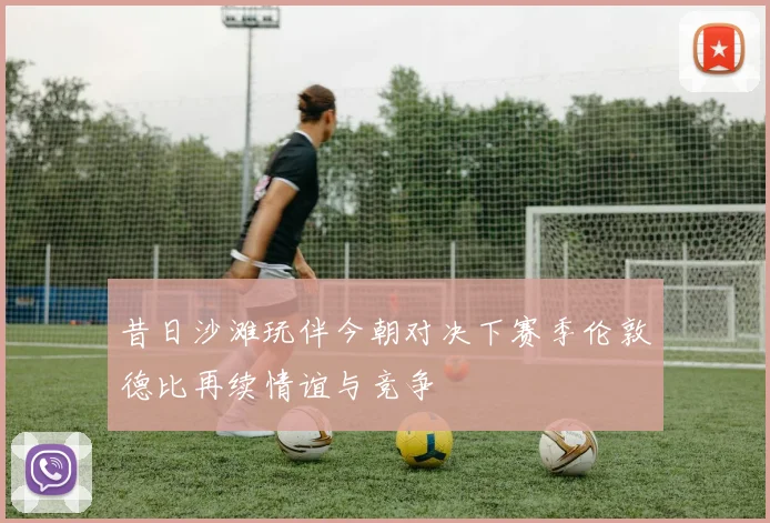 昔日沙滩玩伴今朝对决下赛季伦敦德比再续情谊与竞争