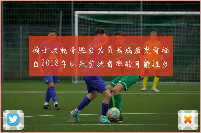 骑士次轮净胜分为负或成历史奇迹自2018年以来首次晋级的可能性分析