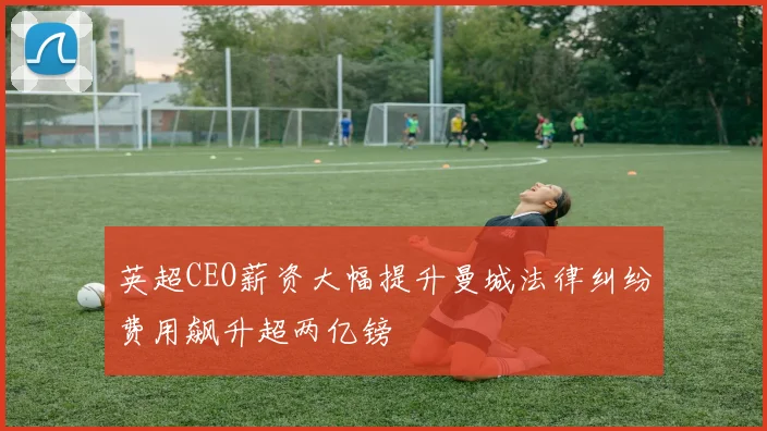英超CEO薪资大幅提升曼城法律纠纷费用飙升超两亿镑