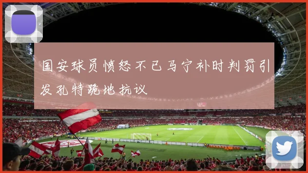 国安球员愤怒不已马宁补时判罚引发孔特跪地抗议