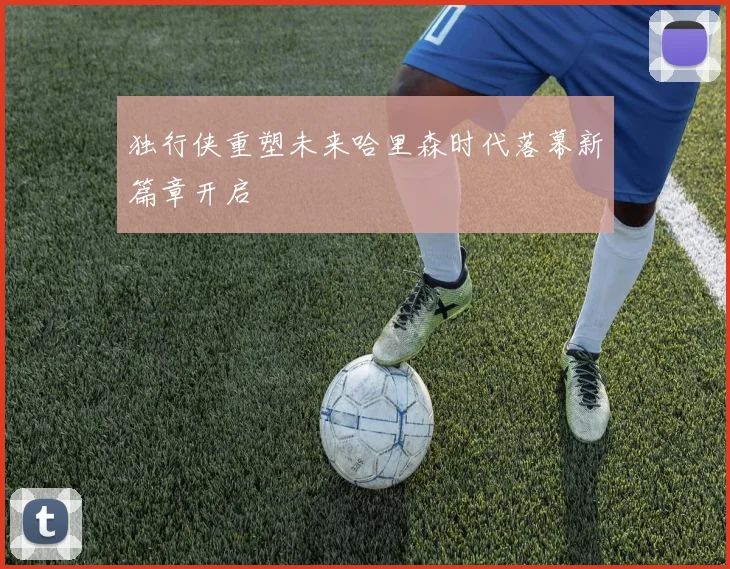 独行侠重塑未来哈里森时代落幕新篇章开启