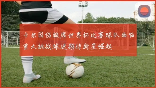 卡尔因伤缺席世界杯比赛球队面临重大挑战球迷期待新星崛起