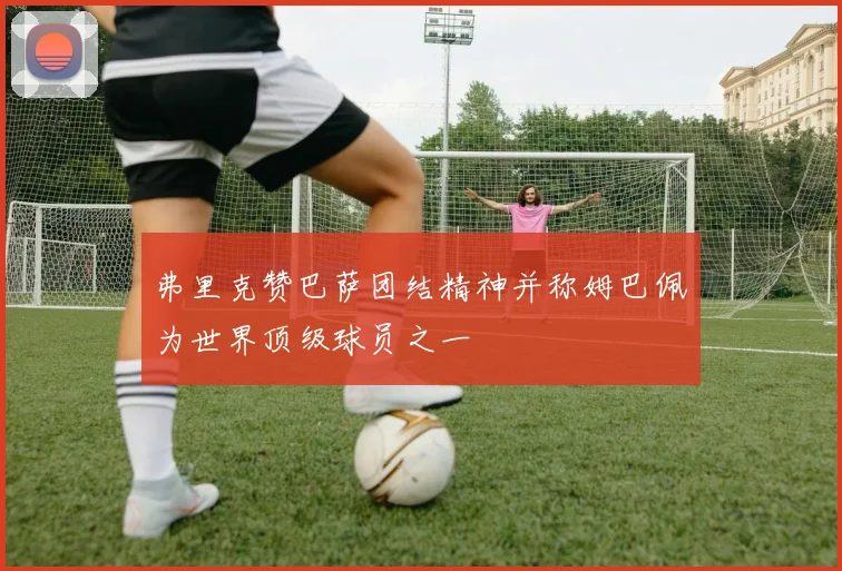 弗里克赞巴萨团结精神并称姆巴佩为世界顶级球员之一