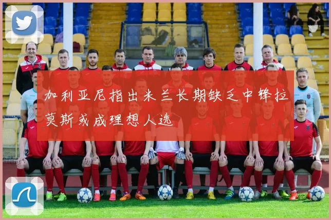 加利亚尼指出米兰长期缺乏中锋拉莫斯或成理想人选
