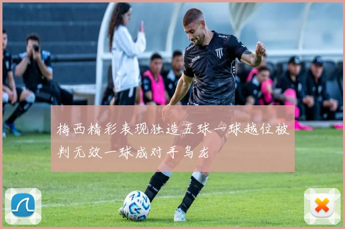 梅西精彩表现独造五球一球越位被判无效一球成对手乌龙