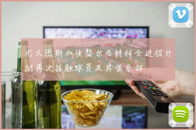 尤文图斯加快瑟尔洛特转会进程计划再次接触球员及其俱乐部