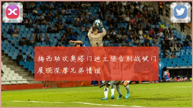 梅西助攻奥塔门迪主场告别战破门展现深厚兄弟情谊