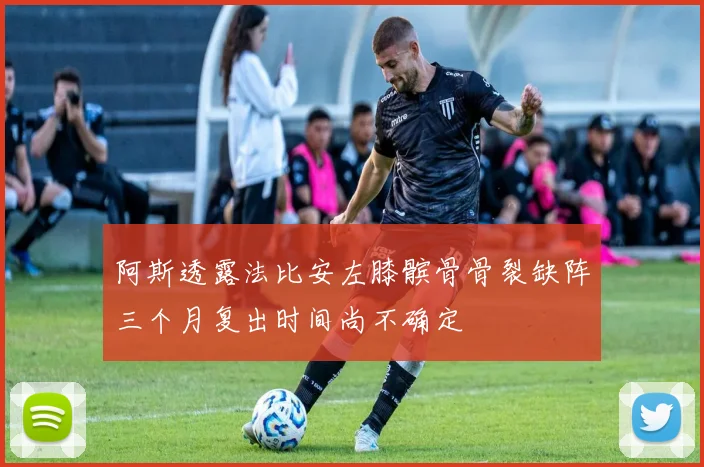 阿斯透露法比安左膝髌骨骨裂缺阵三个月复出时间尚不确定