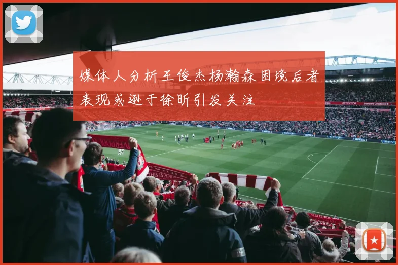 媒体人分析王俊杰杨瀚森困境后者表现或逊于徐昕引发关注