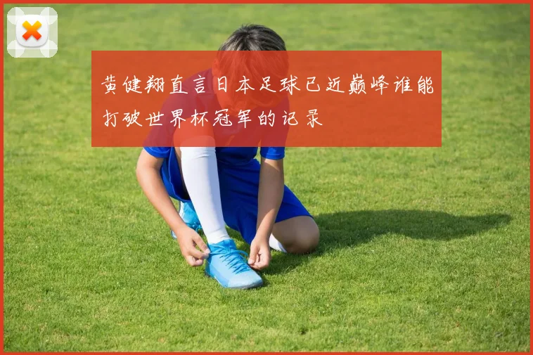 黄健翔直言日本足球已近巅峰谁能打破世界杯冠军的记录