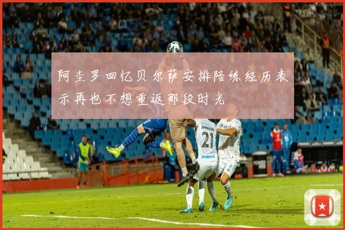 阿圭罗回忆贝尔萨安排陪练经历表示再也不想重返那段时光