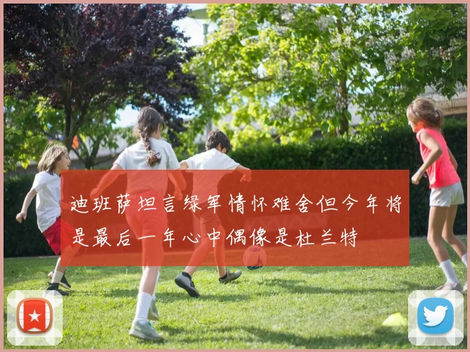 迪班萨坦言绿军情怀难舍但今年将是最后一年心中偶像是杜兰特
