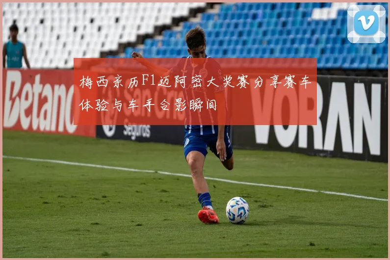 梅西亲历F1迈阿密大奖赛分享赛车体验与车手合影瞬间