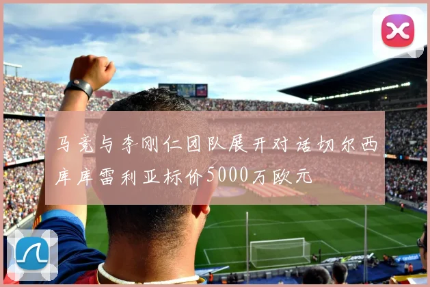 马竞与李刚仁团队展开对话切尔西库库雷利亚标价5000万欧元